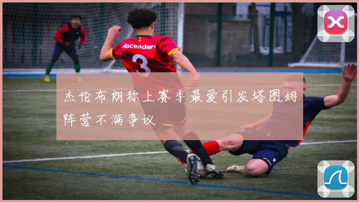 杰伦布朗称上赛季最爱引发塔图姆阵营不满争议