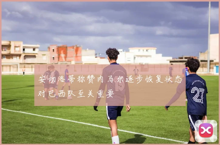 安切洛蒂称赞内马尔逐步恢复状态对巴西队至关重要