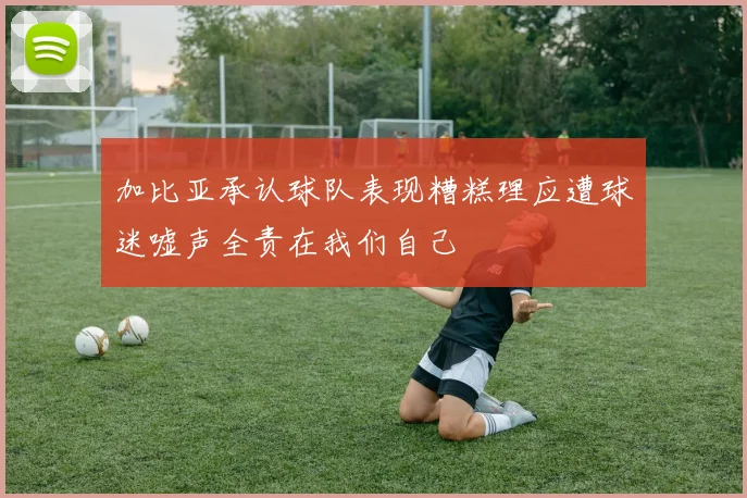 加比亚承认球队表现糟糕理应遭球迷嘘声全责在我们自己
