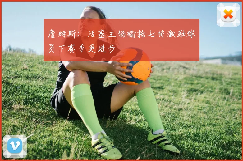 詹姆斯：活塞主场输抢七将激励球员下赛季更进步