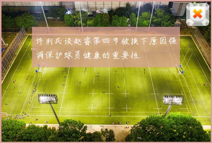许利民谈赵睿第四节被换下原因强调保护球员健康的重要性