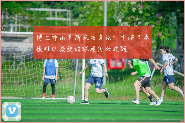 博主评论罗斯采访言论：中超节奏慢难以接受的球迷何必追随