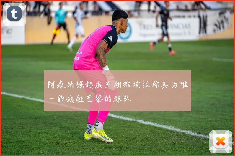 阿森纳崛起成王朝维埃拉称其为唯一能战胜巴黎的球队
