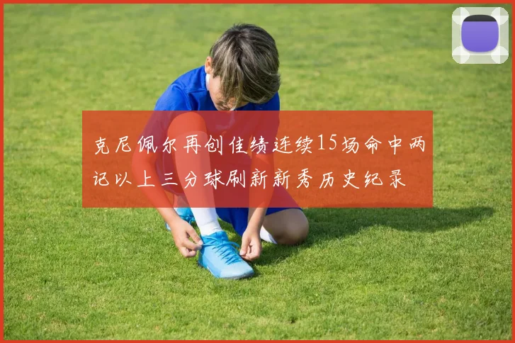 克尼佩尔再创佳绩连续15场命中两记以上三分球刷新新秀历史纪录