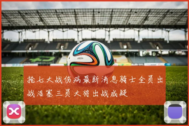 抢七大战伤病最新消息骑士全员出战活塞三员大将出战成疑