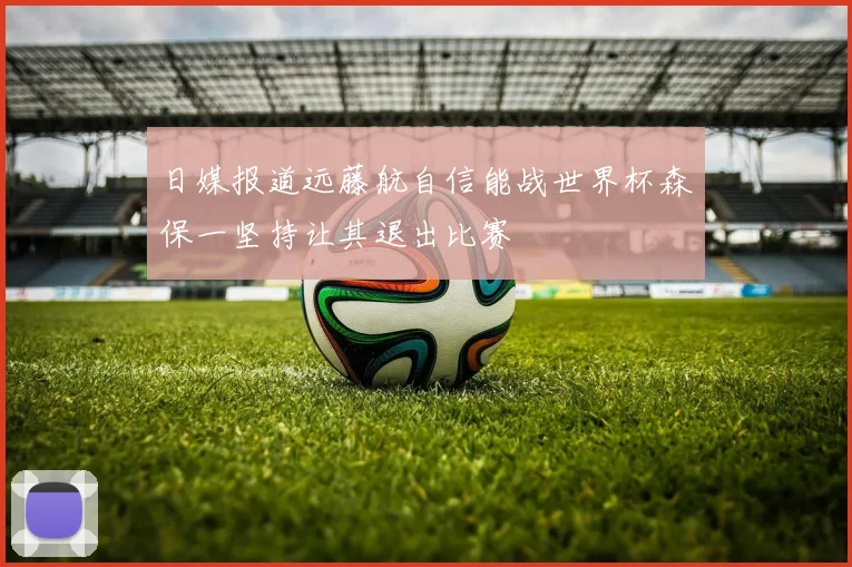 日媒报道远藤航自信能战世界杯森保一坚持让其退出比赛