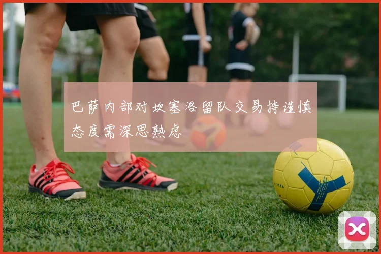巴萨内部对坎塞洛留队交易持谨慎态度需深思熟虑